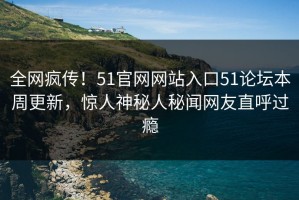 全网疯传！51官网网站入口51论坛本周更新，惊人神秘人秘闻网友直呼过瘾