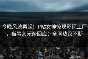 今晚风波再起！P站女神惊现影视工厂，当事人无奈回应：全网热议不断