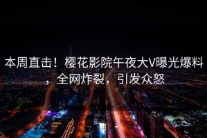 本周直击！樱花影院午夜大V曝光爆料，全网炸裂，引发众怒