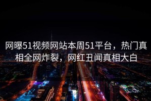 网曝51视频网站本周51平台，热门真相全网炸裂，网红丑闻真相大白