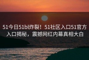 51今日51bl炸裂！51社区入口51官方入口揭秘，震撼网红内幕真相大白