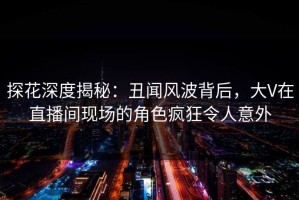 探花深度揭秘：丑闻风波背后，大V在直播间现场的角色疯狂令人意外