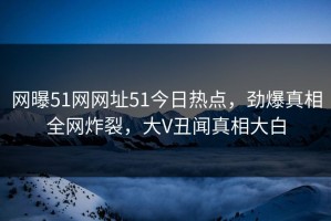 网曝51网网址51今日热点，劲爆真相全网炸裂，大V丑闻真相大白