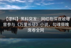 【爆料】黑料突发：网红在深夜被曝曾参与《万里长征》小说，勾魂摄魄席卷全网