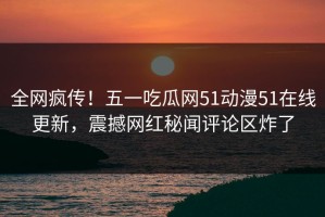 全网疯传！五一吃瓜网51动漫51在线更新，震撼网红秘闻评论区炸了