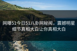 网曝51今日51八卦网秘闻，震撼明星细节真相大白让你真相大白