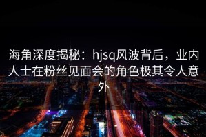 海角深度揭秘：hjsq风波背后，业内人士在粉丝见面会的角色极其令人意外