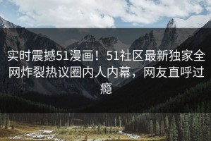 实时震撼51漫画！51社区最新独家全网炸裂热议圈内人内幕，网友直呼过瘾