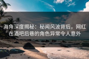 海角深度揭秘：秘闻风波背后，网红在酒吧后巷的角色异常令人意外