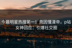 今晨明星热搜第一！竟因懂漫帝，p站女神回应：引爆社交圈