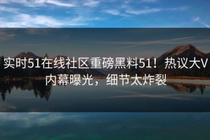 实时51在线社区重磅黑料51！热议大V内幕曝光，细节太炸裂