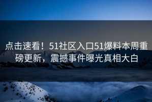 点击速看！51社区入口51爆料本周重磅更新，震撼事件曝光真相大白