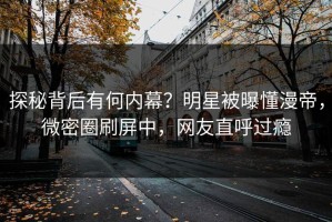 探秘背后有何内幕？明星被曝懂漫帝，微密圈刷屏中，网友直呼过瘾