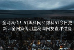 全网疯传！51黑料网51爆料51今日更新，全网疯传明星秘闻网友直呼过瘾