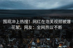 围观冲上热搜！网红在泡芙视频被爆花絮，网友：全网热议不断