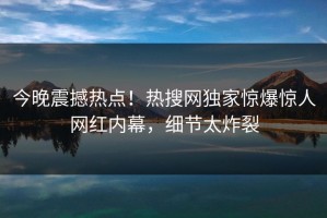 今晚震撼热点！热搜网独家惊爆惊人网红内幕，细节太炸裂