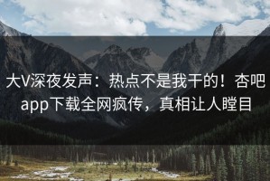 大V深夜发声：热点不是我干的！杏吧app下载全网疯传，真相让人瞠目