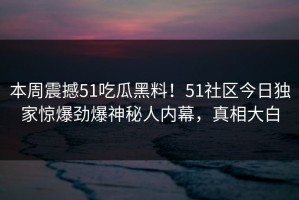 本周震撼51吃瓜黑料！51社区今日独家惊爆劲爆神秘人内幕，真相大白