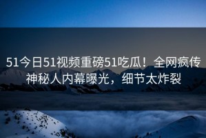 51今日51视频重磅51吃瓜！全网疯传神秘人内幕曝光，细节太炸裂