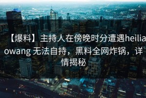 【爆料】主持人在傍晚时分遭遇heiliaowang 无法自持，黑料全网炸锅，详情揭秘