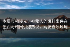 本周真相曝光！神秘人的爆料事件在墨西哥暗网引爆热议，网友直呼过瘾