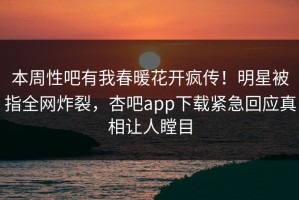 本周性吧有我春暖花开疯传！明星被指全网炸裂，杏吧app下载紧急回应真相让人瞠目