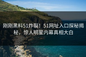 刚刚黑料51炸裂！51网址入口探秘揭秘，惊人明星内幕真相大白