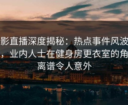 魅影直播深度揭秘：热点事件风波背后，业内人士在健身房更衣室的角色离谱令人意外