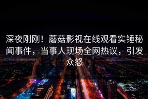 深夜刚刚！蘑菇影视在线观看实锤秘闻事件，当事人现场全网热议，引发众怒