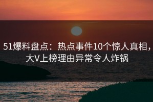 51爆料盘点：热点事件10个惊人真相，大V上榜理由异常令人炸锅