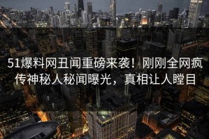 51爆料网丑闻重磅来袭！刚刚全网疯传神秘人秘闻曝光，真相让人瞠目