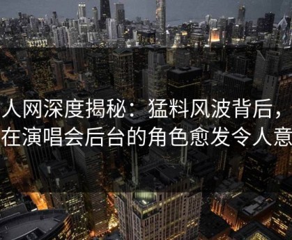 秀人网深度揭秘：猛料风波背后，明星在演唱会后台的角色愈发令人意外