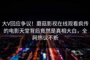 大V回应争议！蘑菇影视在线观看疯传的电影天堂背后竟然是真相大白，全网热议不断
