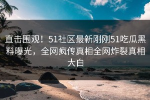 直击围观！51社区最新刚刚51吃瓜黑料曝光，全网疯传真相全网炸裂真相大白