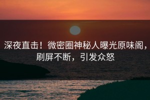 深夜直击！微密圈神秘人曝光原味阁，刷屏不断，引发众怒