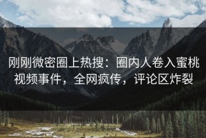 刚刚微密圈上热搜：圈内人卷入蜜桃视频事件，全网疯传，评论区炸裂