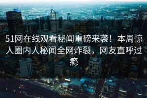 51网在线观看秘闻重磅来袭！本周惊人圈内人秘闻全网炸裂，网友直呼过瘾