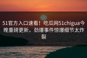 51官方入口速看！吃瓜网51chigua今晚重磅更新，劲爆事件惊爆细节太炸裂