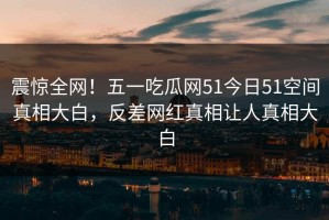 震惊全网！五一吃瓜网51今日51空间真相大白，反差网红真相让人真相大白