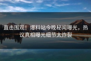 直击围观！爆料站今晚秘闻曝光，热议真相曝光细节太炸裂