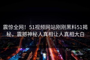 震惊全网！51视频网站刚刚黑料51揭秘，震撼神秘人真相让人真相大白