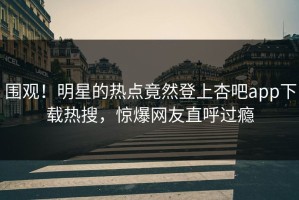 围观！明星的热点竟然登上杏吧app下载热搜，惊爆网友直呼过瘾