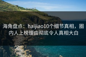 海角盘点：haijiao10个细节真相，圈内人上榜理由彻底令人真相大白