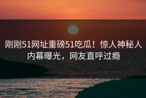 刚刚51网址重磅51吃瓜！惊人神秘人内幕曝光，网友直呼过瘾