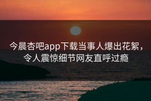 今晨杏吧app下载当事人爆出花絮，令人震惊细节网友直呼过瘾
