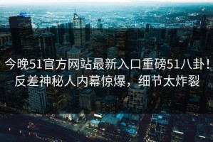 今晚51官方网站最新入口重磅51八卦！反差神秘人内幕惊爆，细节太炸裂