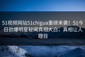 51视频网站51chigua重磅来袭！51今日劲爆明星秘闻真相大白，真相让人瞠目