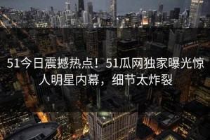 51今日震撼热点！51瓜网独家曝光惊人明星内幕，细节太炸裂
