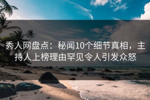秀人网盘点：秘闻10个细节真相，主持人上榜理由罕见令人引发众怒