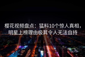 樱花视频盘点：猛料10个惊人真相，明星上榜理由极其令人无法自持